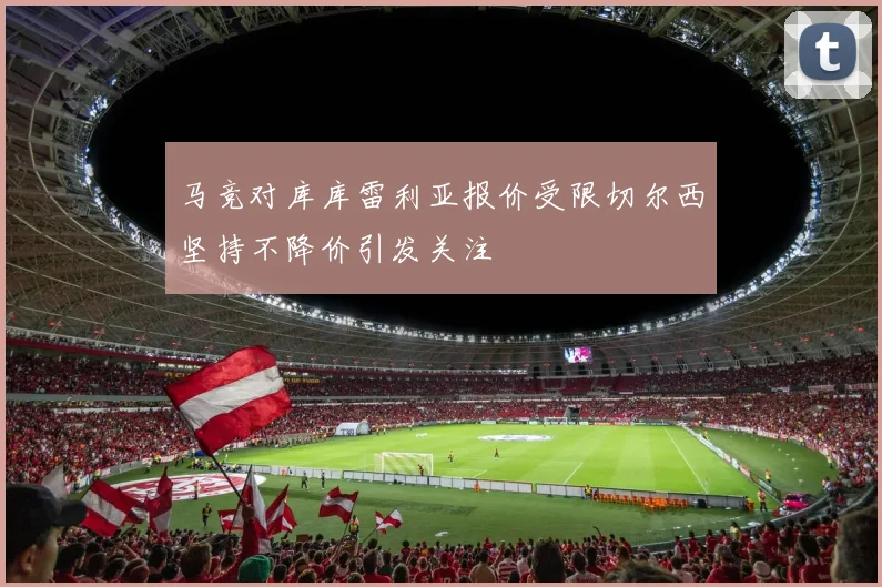 马竞对库库雷利亚报价受限切尔西坚持不降价引发关注