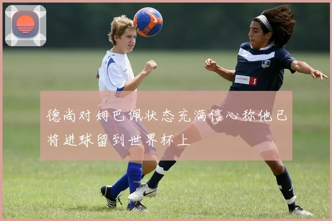 德尚对姆巴佩状态充满信心称他已将进球留到世界杯上