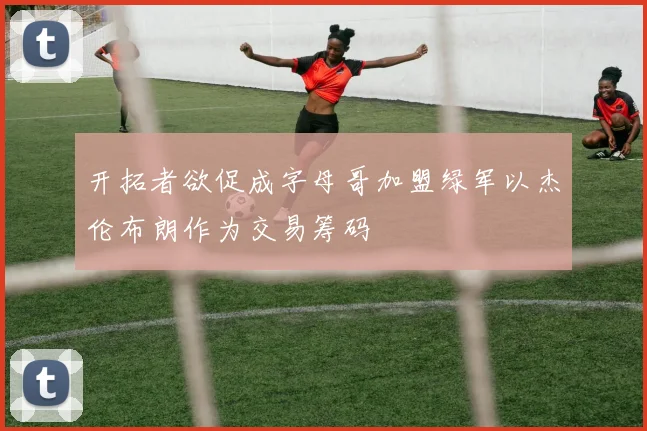 开拓者欲促成字母哥加盟绿军以杰伦布朗作为交易筹码