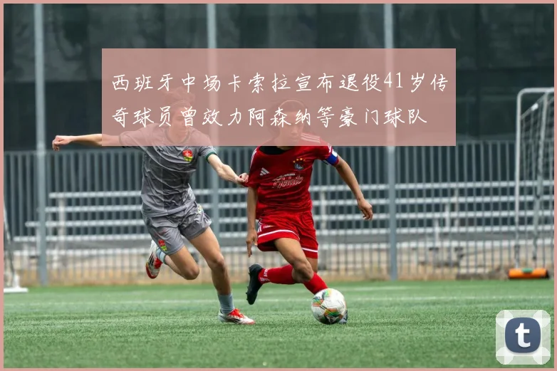 西班牙中场卡索拉宣布退役41岁传奇球员曾效力阿森纳等豪门球队