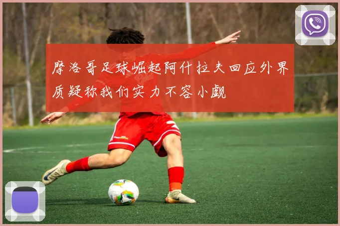 摩洛哥足球崛起阿什拉夫回应外界质疑称我们实力不容小觑