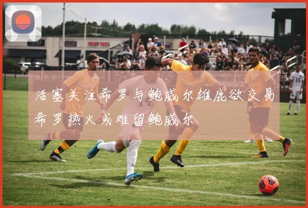 活塞关注希罗与鲍威尔雄鹿欲交易希罗热火或难留鲍威尔