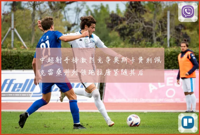 中超射手榜激烈竞争奥斯卡费利佩克雷桑并列领跑拉唐紧随其后