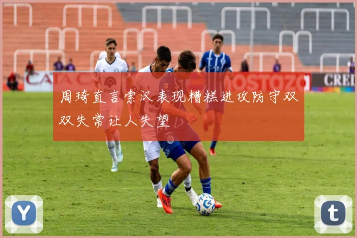 周琦直言索汉表现糟糕进攻防守双双失常让人失望
