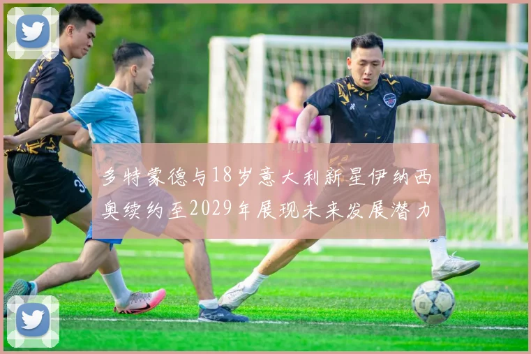 多特蒙德与18岁意大利新星伊纳西奥续约至2029年展现未来发展潜力