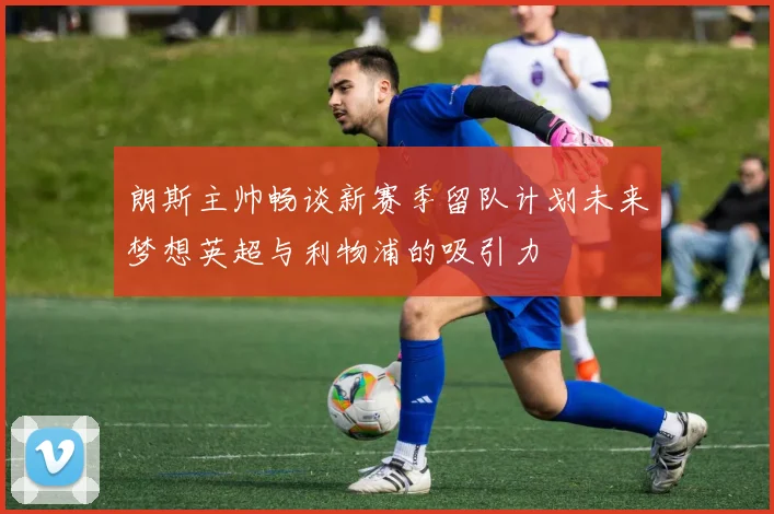 朗斯主帅畅谈新赛季留队计划未来梦想英超与利物浦的吸引力
