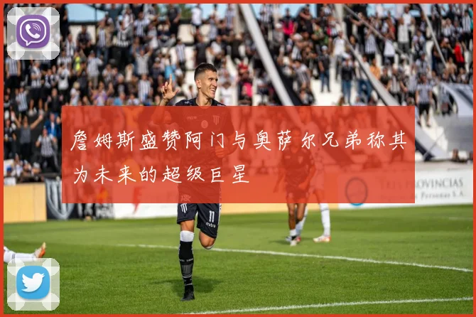 詹姆斯盛赞阿门与奥萨尔兄弟称其为未来的超级巨星