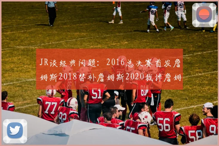 JR谈经典问题：2016总决赛首发詹姆斯2018替补詹姆斯2020裁掉詹姆斯的背后故事