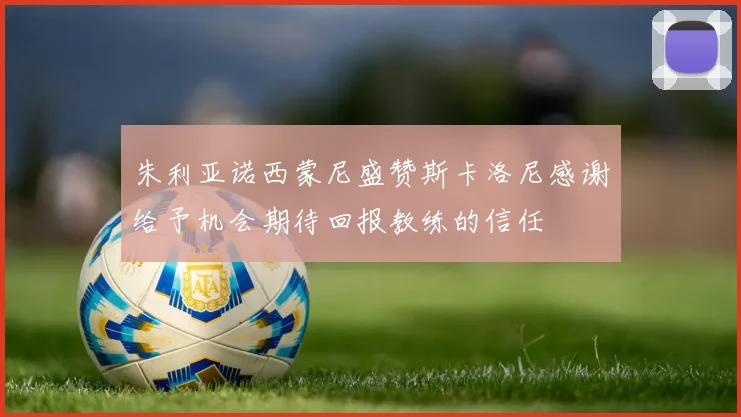 朱利亚诺西蒙尼盛赞斯卡洛尼感谢给予机会期待回报教练的信任