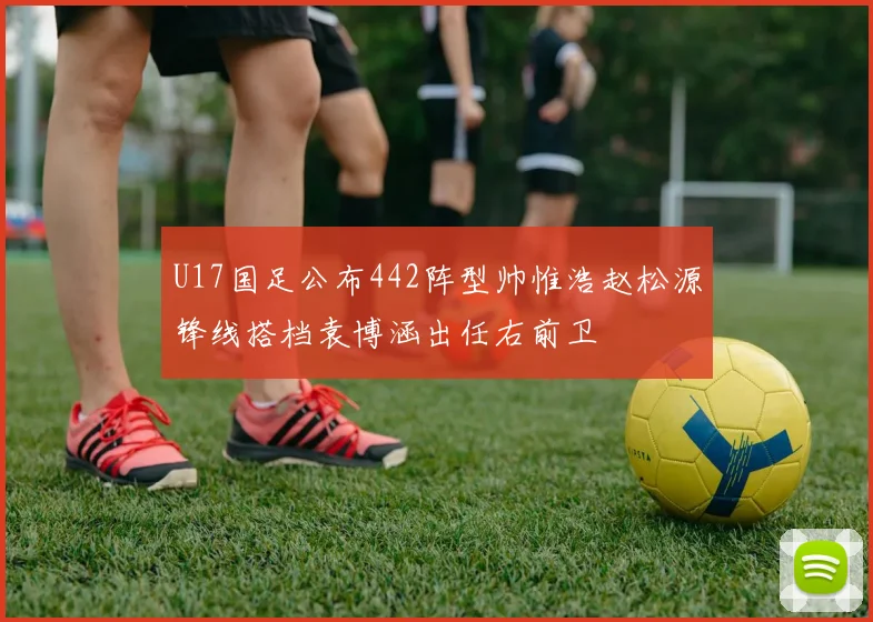 U17国足公布442阵型帅惟浩赵松源锋线搭档袁博涵出任右前卫