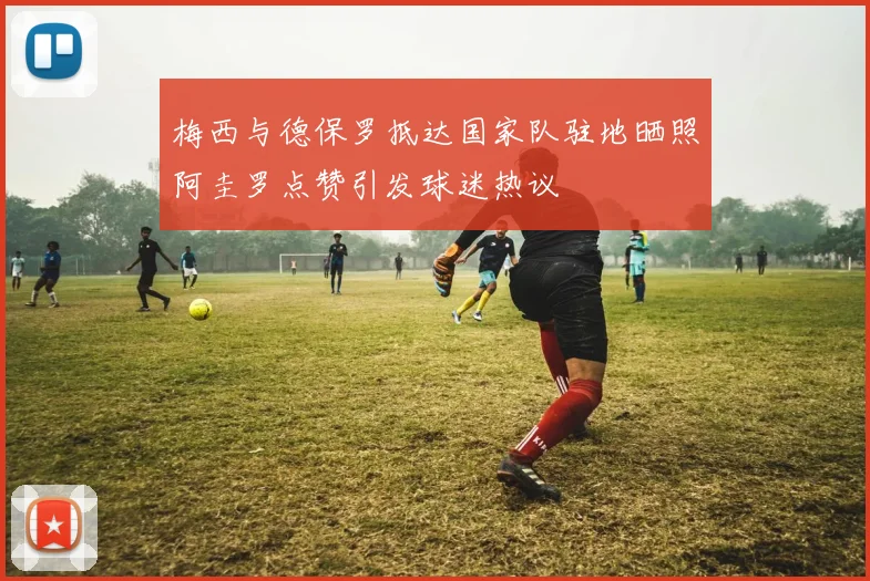 梅西与德保罗抵达国家队驻地晒照阿圭罗点赞引发球迷热议