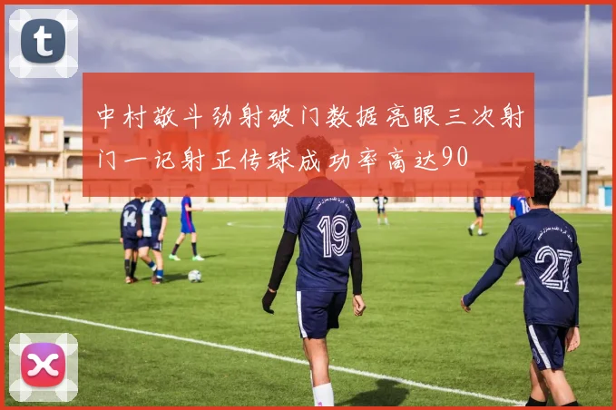 中村敬斗劲射破门数据亮眼三次射门一记射正传球成功率高达90