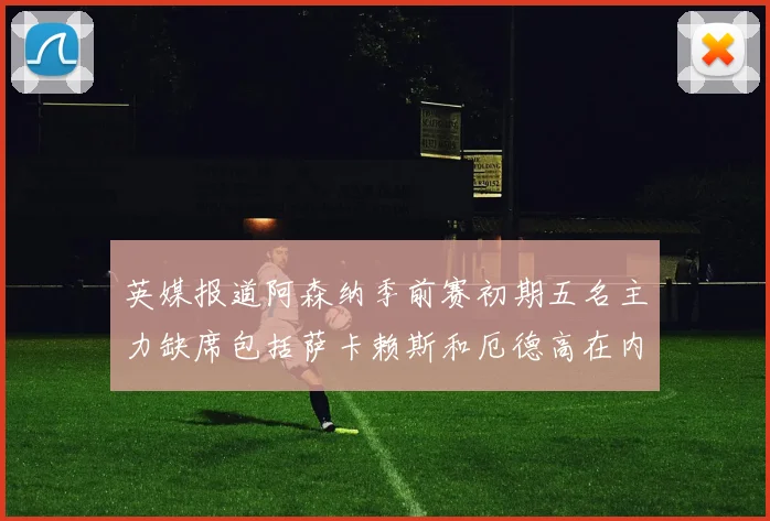 英媒报道阿森纳季前赛初期五名主力缺席包括萨卡赖斯和厄德高在内