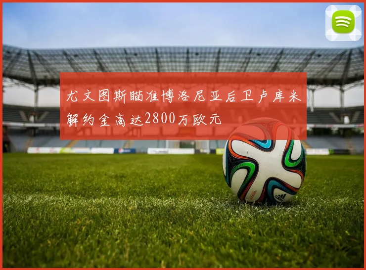 尤文图斯瞄准博洛尼亚后卫卢库米解约金高达2800万欧元
