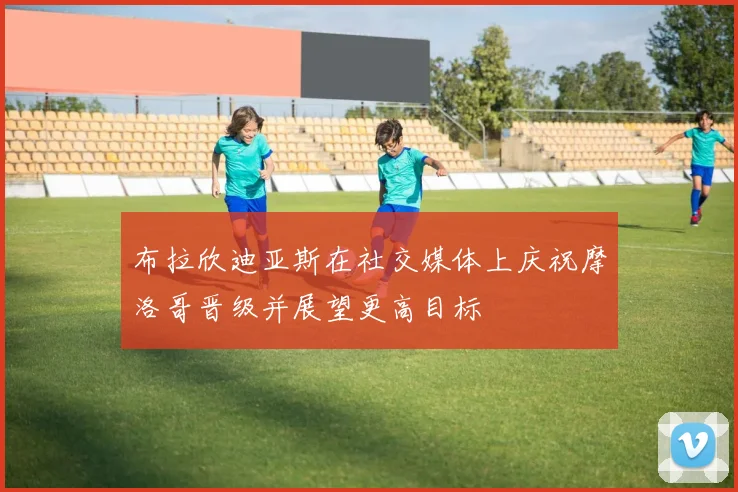 布拉欣迪亚斯在社交媒体上庆祝摩洛哥晋级并展望更高目标