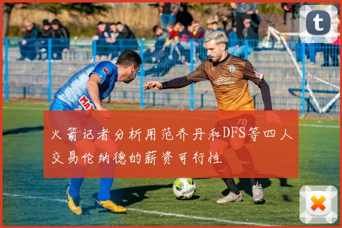 火箭记者分析用范乔丹和DFS等四人交易伦纳德的薪资可行性