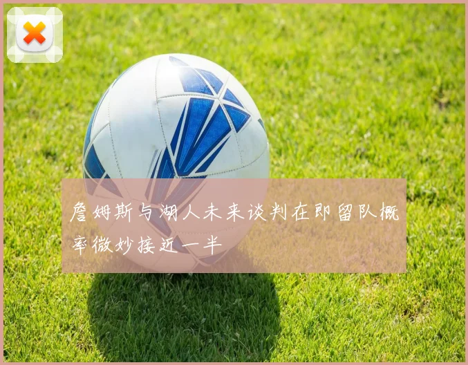 詹姆斯与湖人未来谈判在即留队概率微妙接近一半