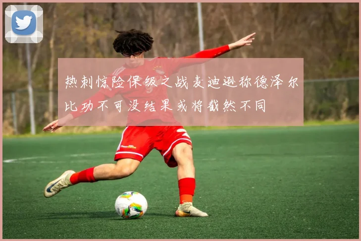 热刺惊险保级之战麦迪逊称德泽尔比功不可没结果或将截然不同