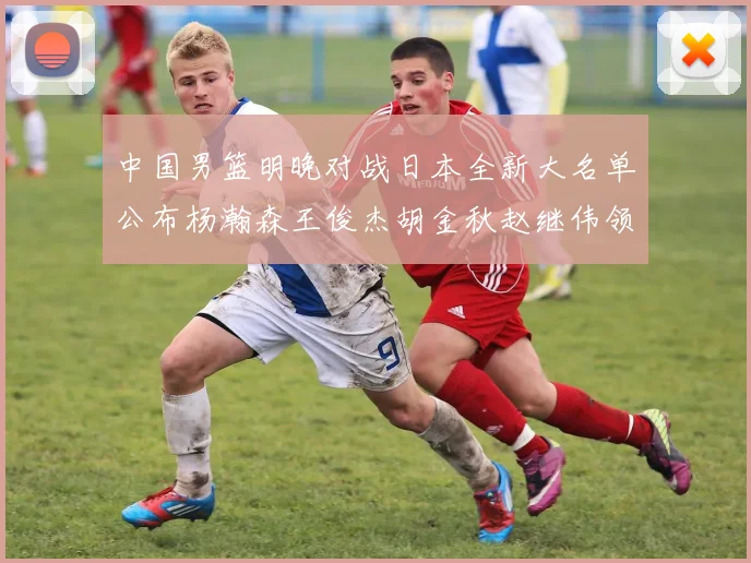中国男篮明晚对战日本全新大名单公布杨瀚森王俊杰胡金秋赵继伟领衔出战