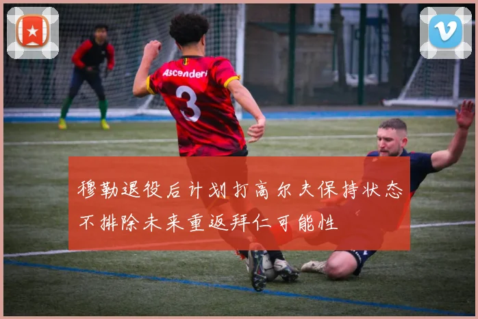 穆勒退役后计划打高尔夫保持状态不排除未来重返拜仁可能性