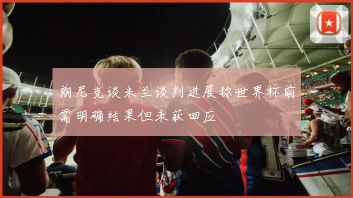 朗尼克谈米兰谈判进展称世界杯前需明确结果但未获回应